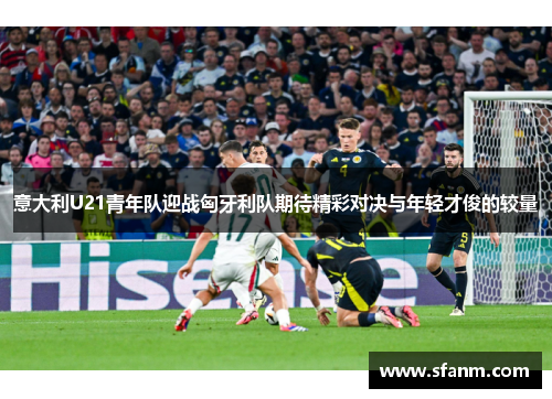 意大利U21青年队迎战匈牙利队期待精彩对决与年轻才俊的较量