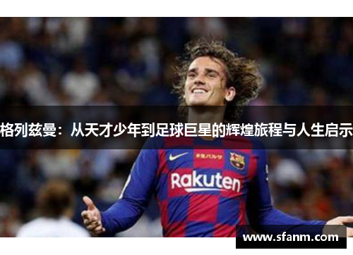 格列兹曼：从天才少年到足球巨星的辉煌旅程与人生启示