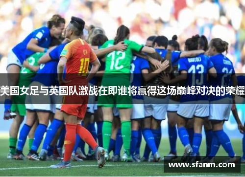 美国女足与英国队激战在即谁将赢得这场巅峰对决的荣耀